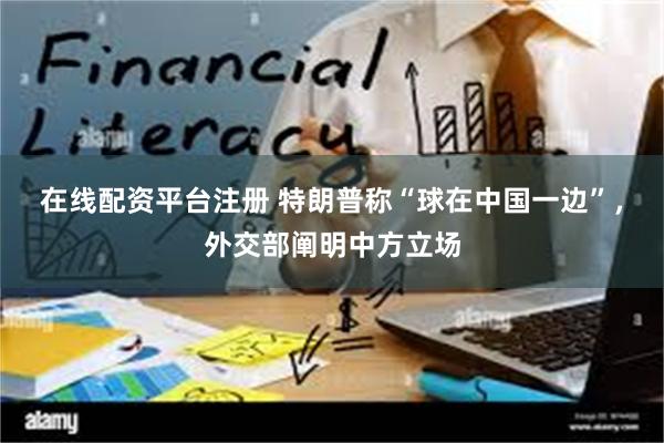 在线配资平台注册 特朗普称“球在中国一边”，外交部阐明中方立场