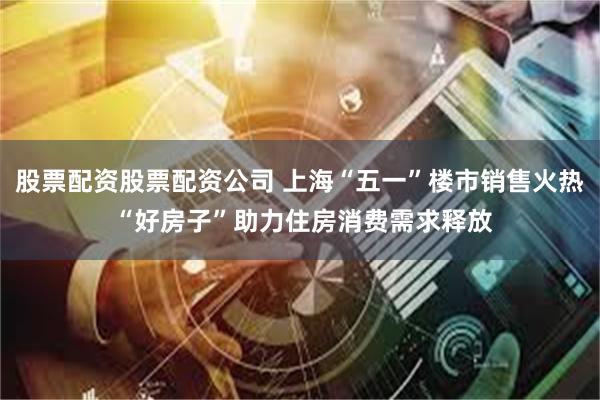 股票配资股票配资公司 上海“五一”楼市销售火热 “好房子”助力住房消费需求释放