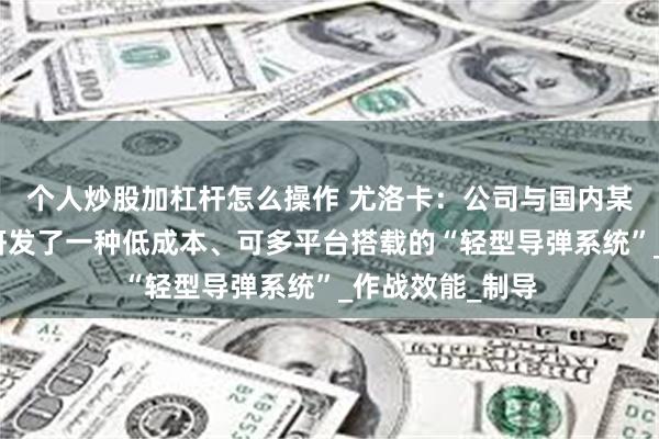 个人炒股加杠杆怎么操作 尤洛卡：公司与国内某兵器集团共同研发了一种低成本、可多平台搭载的“轻型导弹系统”_作战效能_制导