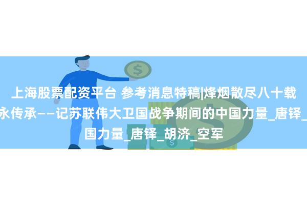 上海股票配资平台 参考消息特稿|烽烟散尽八十载 战斗友谊永传承——记苏联伟大卫国战争期间的中国力量_唐铎_胡济_空军