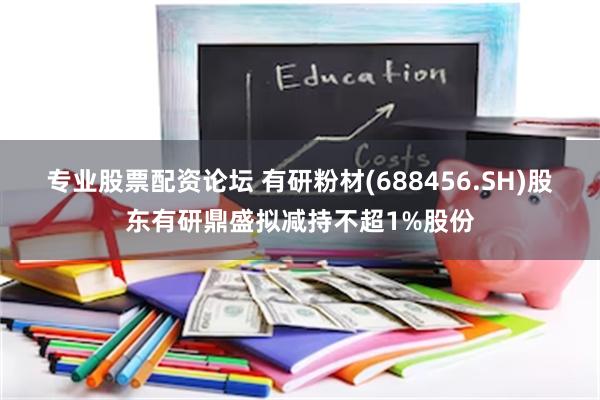 专业股票配资论坛 有研粉材(688456.SH)股东有研鼎盛拟减持不超1%股份