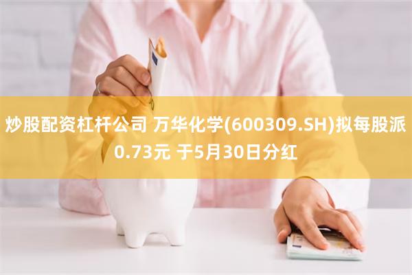 炒股配资杠杆公司 万华化学(600309.SH)拟每股派0.73元 于5月30日分红