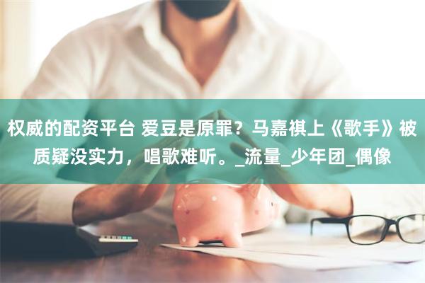 权威的配资平台 爱豆是原罪？马嘉祺上《歌手》被质疑没实力，唱歌难听。_流量_少年团_偶像
