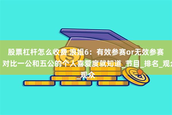 股票杠杆怎么收费 浪姐6：有效参赛or无效参赛？对比一公和五公的个人喜爱度就知道_节目_排名_观众