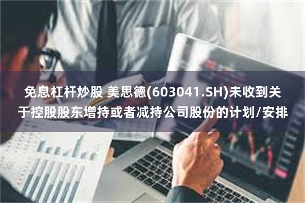 免息杠杆炒股 美思德(603041.SH)未收到关于控股股东增持或者减持公司股份的计划/安排